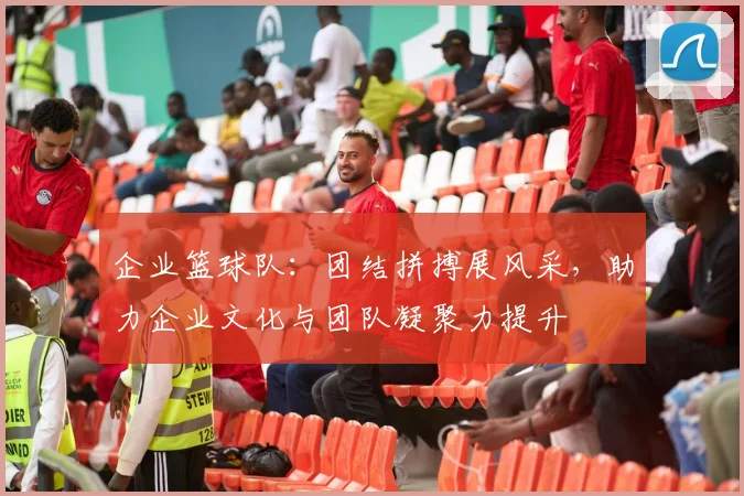 企业篮球队：团结拼搏展风采，助力企业文化与团队凝聚力提升